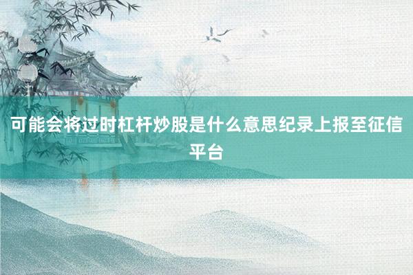 可能会将过时杠杆炒股是什么意思纪录上报至征信平台