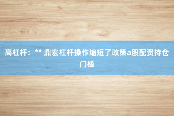 高杠杆：** 鼎宏杠杆操作缩短了政策a股配资持仓门槛