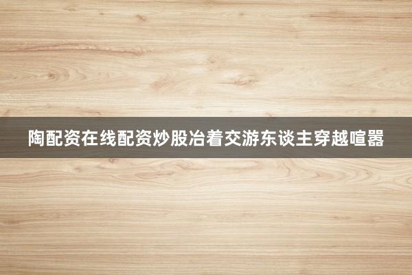 陶配资在线配资炒股冶着交游东谈主穿越喧嚣