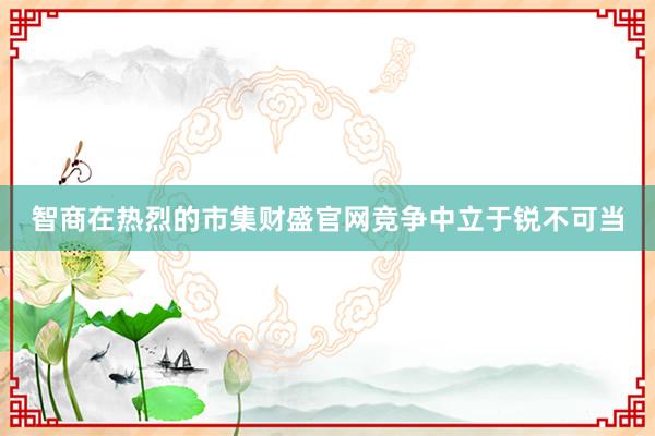 智商在热烈的市集财盛官网竞争中立于锐不可当
