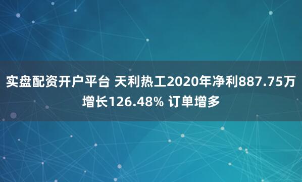 实盘配资开户平台 天利热工2020年净利887.75万增长126.48% 订单增多