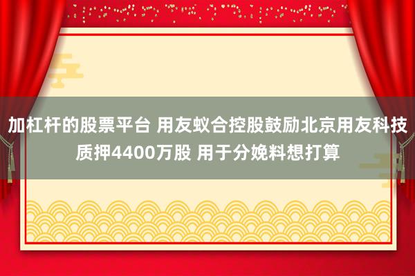 加杠杆的股票平台 用友蚁合控股鼓励北京用友科技质押4400万股 用于分娩料想打算