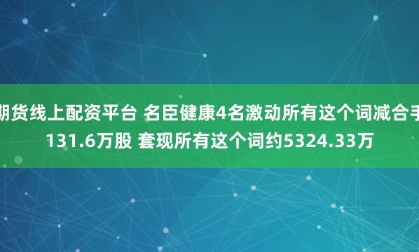 期货线上配资平台 名臣健康4名激动所有这个词减合手131.6万股 套现所有这个词约5324.33万