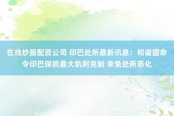 在线炒股配资公司 印巴处所最新讯息:和谐国命令印巴保抓最大轨则克制 幸免处所恶化