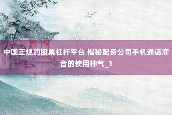 中国正规的股票杠杆平台 揭秘配资公司手机通话灌音的使用神气_1