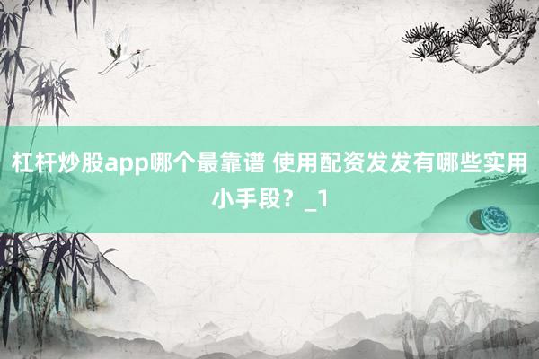 杠杆炒股app哪个最靠谱 使用配资发发有哪些实用小手段？_1