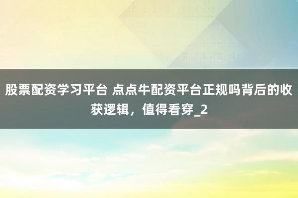 股票配资学习平台 点点牛配资平台正规吗背后的收获逻辑，值得看穿_2