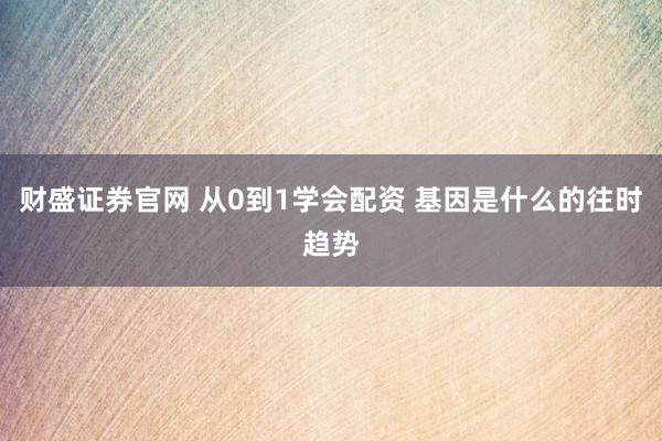 财盛证券官网 从0到1学会配资 基因是什么的往时趋势