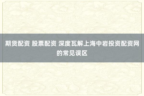 期货配资 股票配资 深度瓦解上海中岩投资配资网的常见误区