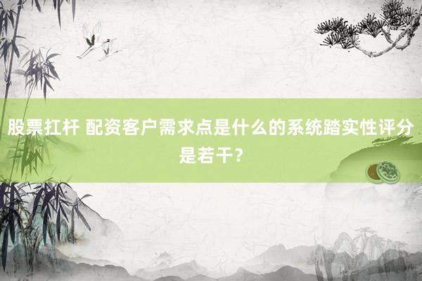 股票扛杆 配资客户需求点是什么的系统踏实性评分是若干？