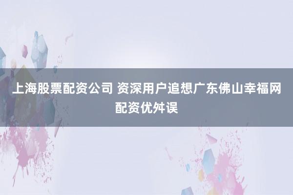 上海股票配资公司 资深用户追想广东佛山幸福网配资优舛误