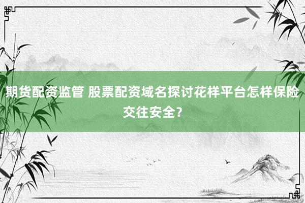 期货配资监管 股票配资域名探讨花样平台怎样保险交往安全？