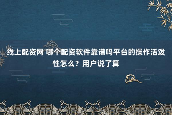 线上配资网 哪个配资软件靠谱吗平台的操作活泼性怎么?用户说了算