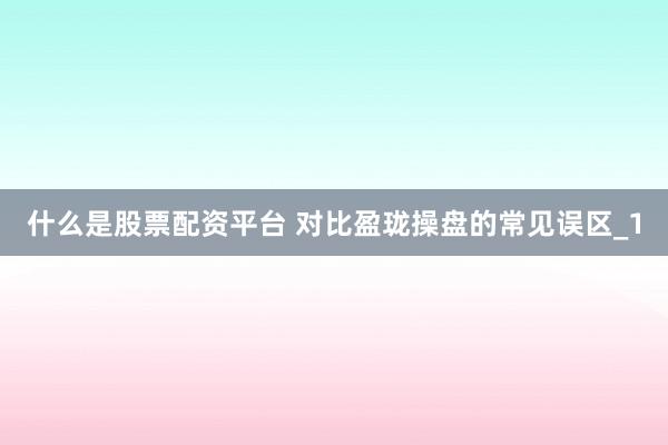 什么是股票配资平台 对比盈珑操盘的常见误区_1