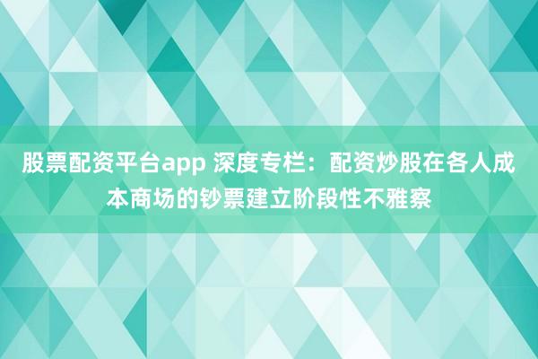 股票配资平台app 深度专栏：配资炒股在各人成本商场的钞票建立阶段性不雅察