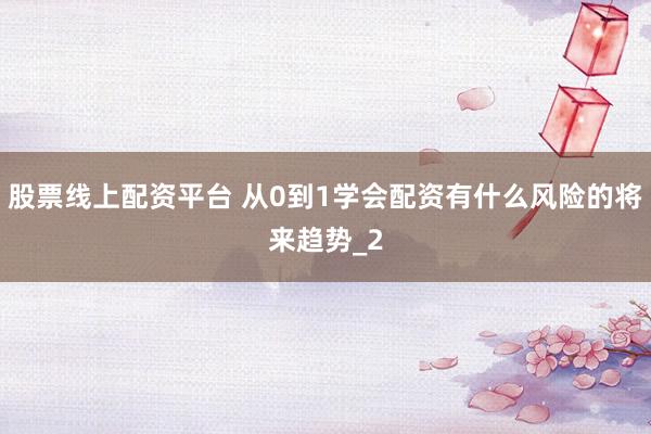 股票线上配资平台 从0到1学会配资有什么风险的将来趋势_2