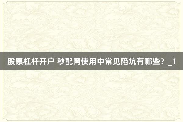 股票杠杆开户 秒配网使用中常见陷坑有哪些?_1