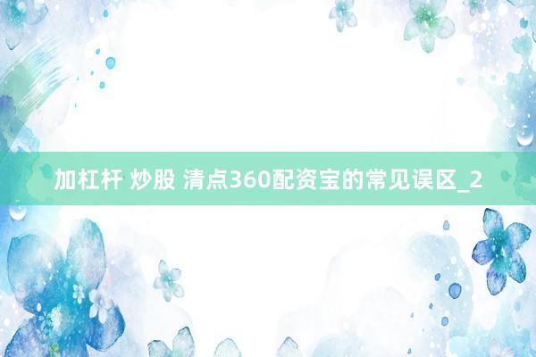 加杠杆 炒股 清点360配资宝的常见误区_2