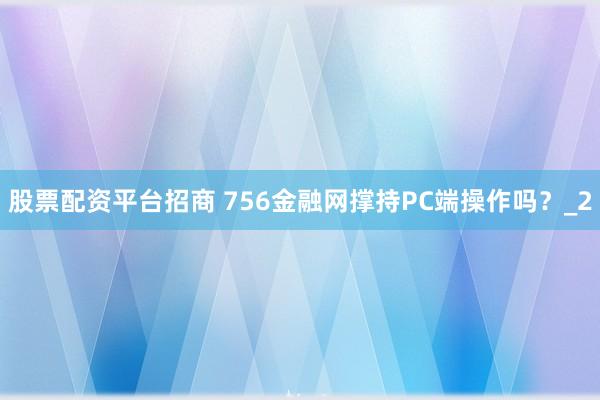 股票配资平台招商 756金融网撑持PC端操作吗？_2