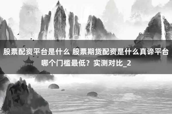 股票配资平台是什么 股票期货配资是什么真谛平台哪个门槛最低?实测对比_2