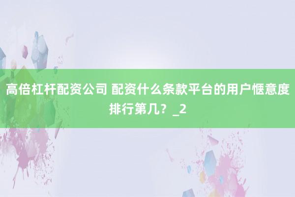 高倍杠杆配资公司 配资什么条款平台的用户惬意度排行第几？_2